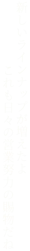 新しいラインナップが増えたよ。これも日々の営業努力の賜物だね