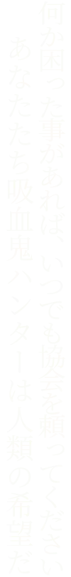 何か困った事があれば、いつでも協会を頼ってください あなたたち吸血鬼ハンターは人類の希望だ