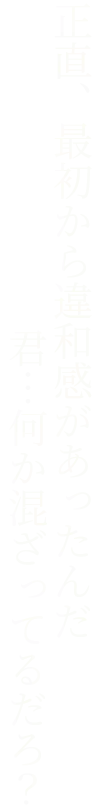 正直、最初から違和感があったんだ 君…何か混ざってるだろ？